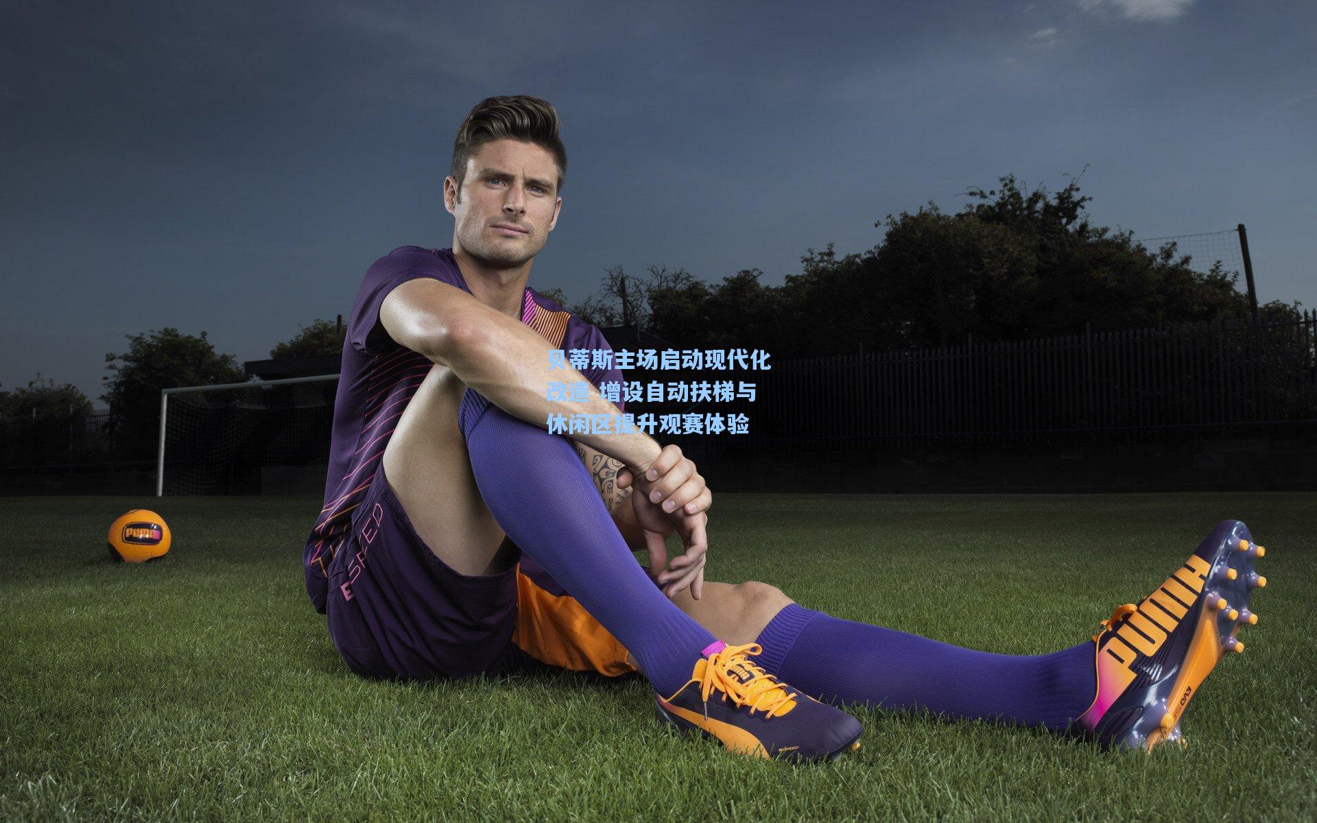 贝蒂斯主场启动现代化改造 增设自动扶梯与休闲区提升观赛体验