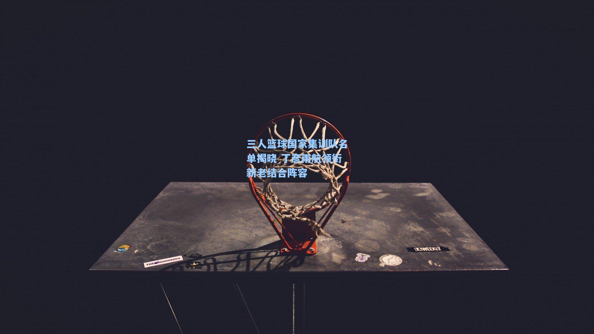 三人篮球国家集训队名单揭晓 丁彦雨航领衔新老结合阵容