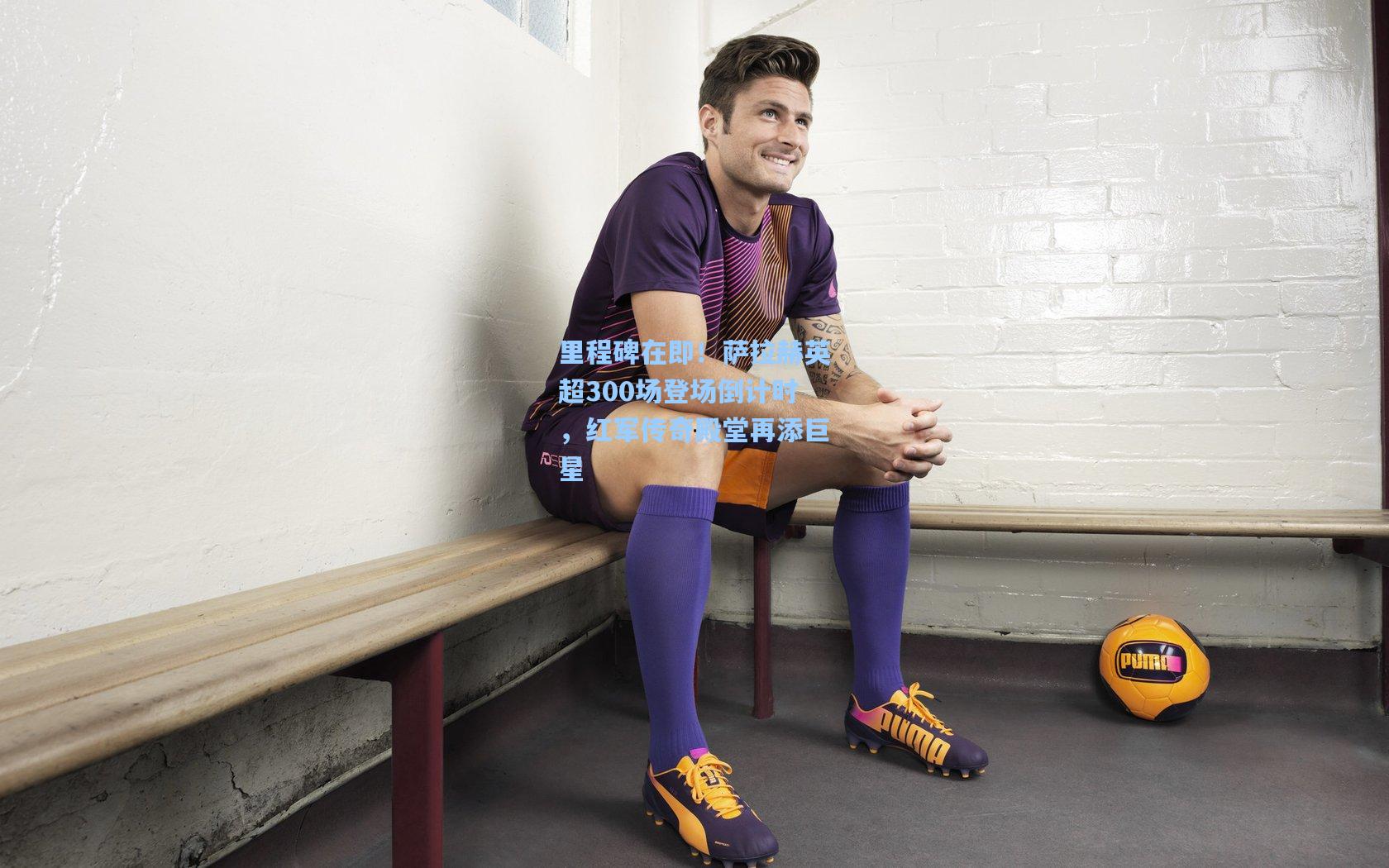 里程碑在即！萨拉赫英超300场登场倒计时，红军传奇殿堂再添巨星