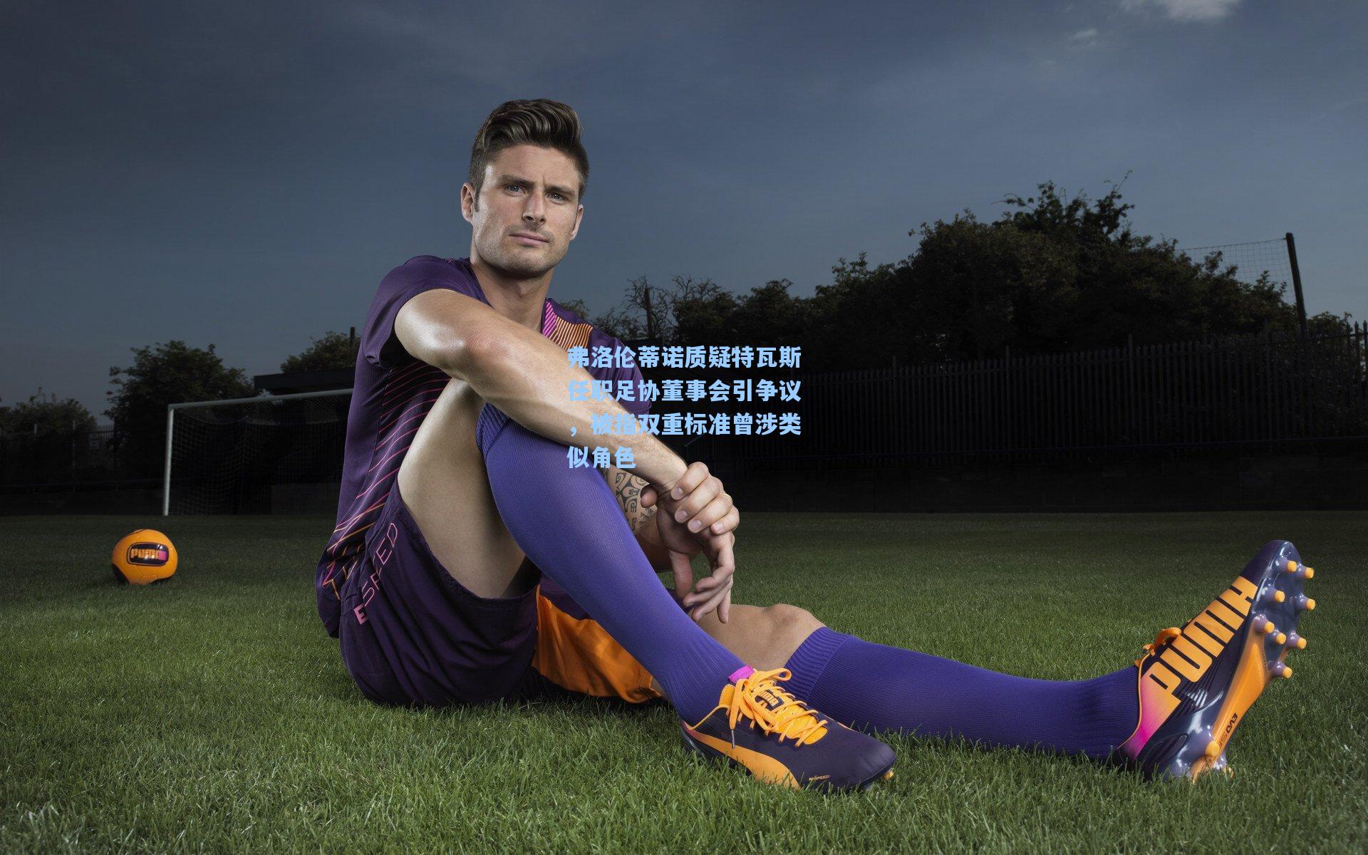 弗洛伦蒂诺质疑特瓦斯任职足协董事会引争议，被指双重标准曾涉类似角色